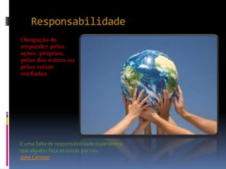 Responsabilidade
Obrigação de
responder pelas
ações. próprias,
pelas dos outros ou
pelas coisas
confiadas.




É uma falta de responsabilidade esperarmos
que alguém faça as coisas por nós.
John Lennon
 