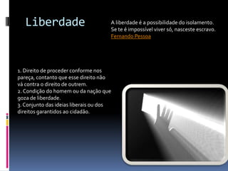 Liberdade                         A liberdade é a possibilidade do isolamento.
                                     Se te é impossível viver só, nasceste escravo.
                                     Fernando Pessoa




1. Direito de proceder conforme nos
pareça, contanto que esse direito não
vá contra o direito de outrem.
2. Condição do homem ou da nação que
goza de liberdade.
3. Conjunto das ideias liberais ou dos
direitos garantidos ao cidadão.
 