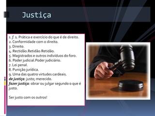 Justiça

s. f. 1. Prática e exercício do que é de direito.
2. Conformidade com o direito.
3. Direito.
4. Rectidão.Retidão.Retidão.
5. Magistrados e outros indivíduos do foro.
6. Poder judicial.Poder judiciário.
7. Lei penal.
8. Punição jurídica.
9. Uma das quatro virtudes cardeais.
de justiça: justo; merecido.
fazer justiça: obrar ou julgar segundo o que é
justo.

Ser justo com os outros!
 