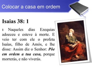 Colocar a casa em ordem

Isaias 38: 1
1   Naqueles dias Ezequias
adoeceu e esteve à morte. E
veio ter com ele o profeta
Isaías, filho de Amós, e lhe
disse: Assim diz o Senhor: Põe
em ordem a tua casa, porque
morrerás, e não viverás.
 