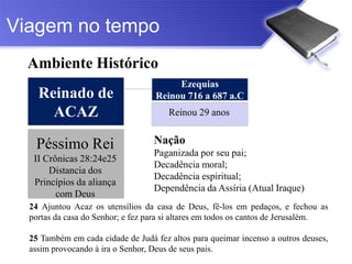 Viagem no tempo
  Ambiente Histórico
                                        Ezequias
    Reinado de                     Reinou 716 a 687 a.C
      ACAZ                             Reinou 29 anos


   Péssimo Rei                     Nação
                                   Paganizada por seu pai;
   II Crônicas 28:24e25
                                   Decadência moral;
       Distancia dos
                                   Decadência espiritual;
   Princípios da aliança
                                   Dependência da Assíria (Atual Iraque)
         com Deus
  24 Ajuntou Acaz os utensílios da casa de Deus, fê-los em pedaços, e fechou as
  portas da casa do Senhor; e fez para si altares em todos os cantos de Jerusalém.

  25 Também em cada cidade de Judá fez altos para queimar incenso a outros deuses,
  assim provocando à ira o Senhor, Deus de seus pais.
 
