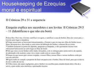 Housekeeping de Ezequías
moral e espiritual
 II Crônicas 29 e 31 a sequencia

 Ezequias explica aos sacerdotes e aos levitas II Crônicas 29:5
 – 11 (Identificou o que não era bom)

 5 disse-lhes: Ouvi-me, ó levitas; santificai-vos agora, e santificai a casa do Senhor, Deus de vossos pais, e
 tirai do santo lugar a imundícia.
 6 Porque nossos pais se houveram traiçoeiramente, e fizeram o que era mau aos olhos do Senhor nosso
 Deus; deixaram-no e, desviando os seus rostos da habitação do Senhor, voltaram-lhe as costas.
 7 Também fecharam as portas do alpendre, apagaram as lâmpadas, e não queimaram incenso nem
 ofereceram holocaustos no santo lugar ao Deus de Israel.
 8 Pelo que veio a ira do Senhor sobre Judá e Jerusalém, e ele os entregou para serem motivo de espanto,
 de admiração e de escárnio, como vós o estais vendo com os vossos olhos.
 9 Porque eis que nossos pais caíram à espada, e nossos filhos, nossas filhas e nossas mulheres estão por
 isso em cativeiro.
 10 Agora tenho no coração o propósito de fazer um pacto com o Senhor, Deus de Israel, para que se desvie
 de nós o ardor da sua ira.
 11 Filhos meus, não sejais negligentes, pois o Senhor vos escolheu para estardes diante dele a fim de o
 servir, e para serdes seus ministros e queimardes incenso.
 