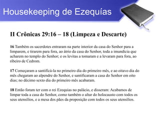 Housekeeping de Ezequías

 II Crônicas 29:16 – 18 (Limpeza e Descarte)
 16 Também os sacerdotes entraram na parte interior da casa do Senhor para a
 limparem, e tirarem para fora, ao átrio da casa do Senhor, toda a imundícia que
 acharem no templo do Senhor; e os levitas a tomaram e a levaram para fora, ao
 ribeiro de Cedrom.

 17 Começaram a santificá-la no primeiro dia do primeiro mês, e ao oitavo dia do
 mês chegaram ao alpendre do Senhor, e santificaram a casa do Senhor em oito
 dias; no décimo sexto dia do primeiro mês acabaram.

 18 Então foram ter com o rei Ezequias no palácio, e disseram: Acabamos de
 limpar toda a casa do Senhor, como também o altar do holocausto com todos os
 seus utensílios, e a mesa dos pães da proposição com todos os seus utensílios.
 