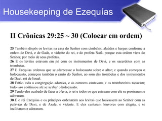 Housekeeping de Ezequías

 II Crônicas 29:25 ~ 30 (Colocar em ordem)
 25 Também dispôs os levitas na casa do Senhor com címbalos, alaúdes e harpas conforme a
 ordem de Davi, e de Gade, o vidente do rei, e do profeta Natã; porque esta ordem viera do
 Senhor, por meio de seus profetas.
 26 E os levitas estavam em pé com os instrumentos de Davi, e os sacerdotes com as
 trombetas.
 27 E Ezequias ordenou que se oferecesse o holocausto sobre o altar; e quando começou o
 holocausto, começou também o canto do Senhor, ao som das trombetas e dos instrumentos
 de Davi, rei de Israel.
 28 Então toda a congregação adorava, e os cantores cantavam, e os trombeteiros tocavam;
 tudo isso continuou até se acabar o holocausto.
 29 Tendo eles acabado de fazer a oferta, o rei e todos os que estavam com ele se prostraram e
 adoraram.
 30 E o rei Ezequias e os príncipes ordenaram aos levitas que louvassem ao Senhor com as
 palavras de Davi, e de Asafe, o vidente. E eles cantaram louvores com alegria, e se
 inclinaram e adoraram.
 