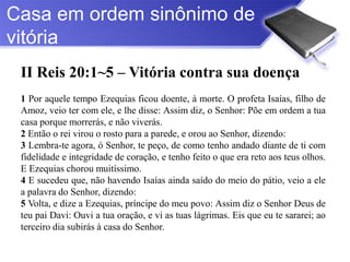 Casa em ordem sinônimo de
vitória
 II Reis 20:1~5 – Vitória contra sua doença
 1 Por aquele tempo Ezequias ficou doente, à morte. O profeta Isaías, filho de
 Amoz, veio ter com ele, e lhe disse: Assim diz, o Senhor: Põe em ordem a tua
 casa porque morrerás, e não viverás.
 2 Então o rei virou o rosto para a parede, e orou ao Senhor, dizendo:
 3 Lembra-te agora, ó Senhor, te peço, de como tenho andado diante de ti com
 fidelidade e integridade de coração, e tenho feito o que era reto aos teus olhos.
 E Ezequias chorou muitíssimo.
 4 E sucedeu que, não havendo Isaías ainda saído do meio do pátio, veio a ele
 a palavra do Senhor, dizendo:
 5 Volta, e dize a Ezequias, príncipe do meu povo: Assim diz o Senhor Deus de
 teu pai Davi: Ouvi a tua oração, e vi as tuas lágrimas. Eis que eu te sararei; ao
 terceiro dia subirás à casa do Senhor.
 