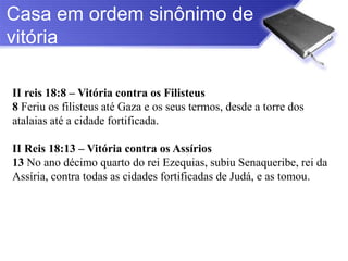 Casa em ordem sinônimo de
vitória

II reis 18:8 – Vitória contra os Filisteus
8 Feriu os filisteus até Gaza e os seus termos, desde a torre dos
atalaias até a cidade fortificada.

II Reis 18:13 – Vitória contra os Assírios
13 No ano décimo quarto do rei Ezequias, subiu Senaqueribe, rei da
Assíria, contra todas as cidades fortificadas de Judá, e as tomou.
 
