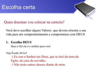 Escolha certa

Quais dracmas vou colocar na carteira?

 Você deve escolher alguns Valores que devem orientar a sua
 vida para um comprometimento e compromisso com DEUS

 1. Escolha DEUS
    Deus é fiel ele é o melhor para você

 Veja Êxodo 20:2e3
      2 Eu sou o Senhor teu Deus, que te tirei da terra do
    Egito, da casa da servidão.
    3 Não terás outros deuses diante de mim.
 