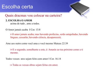 Escolha certa
 Quais dracmas vou colocar na carteira?
 2. ESCOLHA O AMOR
     acima de tudo , ame a todos.

 O Amor jamais acaba I Cor. 13:8
     8 O amor jamais acaba; mas havendo profecias, serão aniquiladas; havendo
     línguas, cessarão; havendo ciência, desaparecerá;

 Ame aos outro como você ama a você mesmo Mateus 22:39

     39 E
        o segundo, semelhante a este, é: Amarás ao teu próximo como a ti
     mesmo.

 Todos vossos atos sejam feito com amor I Cor. 16.14

    14 Todas   as vossas obras sejam feitas em amor.
 