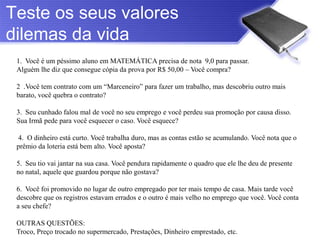 Teste os seus valores
dilemas da vida
 1. Você é um péssimo aluno em MATEMÁTICA precisa de nota 9,0 para passar.
 Alguém lhe diz que consegue cópia da prova por R$ 50,00 – Você compra?

 2 .Você tem contrato com um “Marceneiro” para fazer um trabalho, mas descobriu outro mais
 barato, você quebra o contrato?

 3. Seu cunhado falou mal de você no seu emprego e você perdeu sua promoção por causa disso.
 Sua Irmã pede para você esquecer o caso. Você esquece?

 4. O dinheiro está curto. Você trabalha duro, mas as contas estão se acumulando. Você nota que o
 prêmio da loteria está bem alto. Você aposta?

 5. Seu tio vai jantar na sua casa. Você pendura rapidamente o quadro que ele lhe deu de presente
 no natal, aquele que guardou porque não gostava?

 6. Você foi promovido no lugar de outro empregado por ter mais tempo de casa. Mais tarde você
 descobre que os registros estavam errados e o outro é mais velho no emprego que você. Você conta
 a seu chefe?

 OUTRAS QUESTÕES:
 Troco, Preço trocado no supermercado, Prestações, Dinheiro emprestado, etc.
 