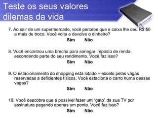 Teste os seus valores
dilemas da vida
 7. Ao sair de um supermercado, você percebe que a caixa lhe deu R$ 50
    a mais de troco. Você volta e devolve o dinheiro?
                               Sim      Não

 8. Você encontrou uma brecha para sonegar imposto de renda,
    escondendo parte do seu rendimento. Você faz isso?
                             Sim     Não

 9. O estacionamento do shopping está lotado – exceto pelas vagas
    reservadas a deficientes físicos. Você estaciona o carro numa dessas
    vagas?
                                Sim      Não

 10. Você descobre que é possível fazer um “gato” da sua TV por
    assinatura pagando apenas um ponto. Você faz isso?
                             Sim      Não
 