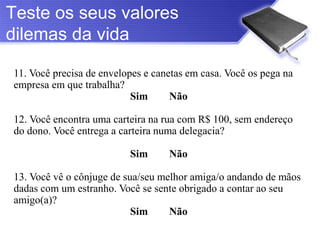 Teste os seus valores
dilemas da vida

11. Você precisa de envelopes e canetas em casa. Você os pega na
empresa em que trabalha?
                           Sim      Não

12. Você encontra uma carteira na rua com R$ 100, sem endereço
do dono. Você entrega a carteira numa delegacia?

                          Sim      Não

13. Você vê o cônjuge de sua/seu melhor amiga/o andando de mãos
dadas com um estranho. Você se sente obrigado a contar ao seu
amigo(a)?
                           Sim     Não
 