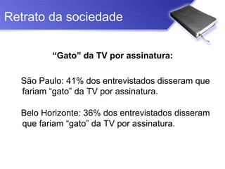 Retrato da sociedade

         “Gato” da TV por assinatura:

  São Paulo: 41% dos entrevistados disseram que
  fariam “gato” da TV por assinatura.

  Belo Horizonte: 36% dos entrevistados disseram
  que fariam “gato” da TV por assinatura.
 