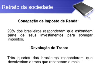 Retrato da sociedade

       Sonegação de Imposto de Renda:

  29% dos brasileiros responderam que escondem
  parte de seus investimentos para sonegar
  impostos.

              Devolução do Troco:

  Três quartos dos brasileiros responderam que
  devolveriam o troco que receberam a mais.
 