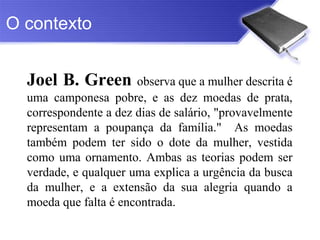 O contexto


  Joel B. Green observa que a mulher descrita é
  uma camponesa pobre, e as dez moedas de prata,
  correspondente a dez dias de salário, "provavelmente
  representam a poupança da família." As moedas
  também podem ter sido o dote da mulher, vestida
  como uma ornamento. Ambas as teorias podem ser
  verdade, e qualquer uma explica a urgência da busca
  da mulher, e a extensão da sua alegria quando a
  moeda que falta é encontrada.
 
