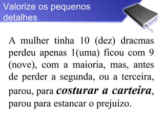 Valorize os pequenos
detalhes

 A mulher tinha 10 (dez) dracmas
 perdeu apenas 1(uma) ficou com 9
 (nove), com a maioria, mas, antes
 de perder a segunda, ou a terceira,
 parou, para costurar a carteira,
 parou para estancar o prejuízo.
 