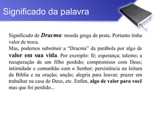 Significado da palavra

 Significado de Dracma: moeda grega de prata. Portanto tinha
 valor de troca.
 Mas, podemos substituir a “Dracma” da parábola por algo de
 valor em sua vida. Por exemplo: fé; esperança; talento; a
 recuperação de um filho perdido; compromisso com Deus;
 intimidade e comunhão com o Senhor; persistência na leitura
 da Bíblia e na oração; unção; alegria para louvar; prazer em
 trabalhar na casa de Deus, etc. Enfim, algo de valor para você
 mas que foi perdido...
 
