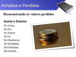 Achados e Perdidos
Reencontrando os valores perdidos

 Sumiu a Dracma
 Da Justiça;
 Da Paz;
 Da Alegria;
 Da Fé;
 Da Obediência;
 Da Humildade;
 Da Fidelidade;
 Da Gratidão.
 