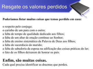 Resgate os valores perdidos

Poderíamos listar muitas coisas que temos perdido em casa:

o respeito pelo conjuge;
o carinho de um para com o outro;
a falta de tempo de qualidade dedicado aos filhos;
a falta de um altar de oração contínuo ao Senhor;
a falta de ensino sistemático da Palavra de Deus aos filhos;
a falta do sacerdócio do marido;
a falta de sabedoria da esposa na edificação das coisas práticas do lar;
o fato de os filhos deixarem de honrar os pais.

Enfim, são muitas coisas.
Cada qual precisa identificar as dracmas que perdeu.
 