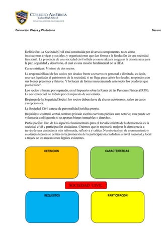 Formación Cívica y Ciudadana

Definición: La Sociedad Civil está constituida por diversos componentes, tales como
instituciones cívicas y sociales, y organizaciones que dan forma a la fundación de una sociedad
funcional. La presencia de una sociedad civil sólida es esencial para asegurar la democracia para
la paz, seguridad y desarrollo, el cual es una misión fundamental de la OEA.
Caracteristicas: Mínimo de dos socios.
La responsabilidad de los socios por deudas frente a terceros es personal e ilimitada, es decir,
una vez liquidado el patrimonio de la sociedad, si no llega para cubrir las deudas, responden con
sus bienes presentes y futuros. Y lo hacen de forma mancomunada ante todos los deudores que
pueda haber.
Los socios tributan, por separado, en el Impuesto sobre la Renta de las Personas Físicas (IRPF).
La sociedad civil no tributa por el impuesto de sociedades.
Régimen de la Seguridad Social: los socios deben darse de alta en autónomos, salvo en casos
excepcionales.
La Sociedad Civil carece de personalidad jurídica propia.
Requisitos: contrato verbal contrato privado escrito escritura pública ante notario; esta puede ser
voluntaria u obligatoria si se aportan bienes inmuebles o derechos.
Participación: Uno de los aspectos fundamentales para el fortalecimiento de la democracia es la
sociedad civil y participación ciudadana. Creemos que es necesario mejorar la democracia a
través de una ciudadanía más informada, reflexiva y crítica. Nuestro trabajo de asesoramiento y
asistencia técnica se centra en la promoción de la participación ciudadana a nivel nacional y local
a través de los mecanismos legales existentes.

Secund

 