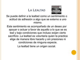 LA LEALTAD
Se puede definir a la lealtad como un sentimiento o
actitud de adhesión a algo que se externo a uno
mismo.
Este sentimiento es acompañado de un deseo por
apoyar o actuar a favor de aquello a lo que se es
leal y bajo condiciones que incluso exijan cierto
sacrificio .La lealtad es voluntaria quien la practica
elige de manera libre hacerlo y sin presiones ni
condiciones de ninguna especie.
La lealtad tiene un origen social.
 