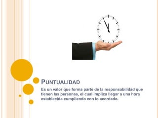 PUNTUALIDAD
Es un valor que forma parte de la responsabilidad que
tienen las personas, el cual implica llegar a una hora
establecida cumpliendo con lo acordado.
 