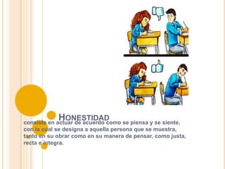 HONESTIDAD
consiste en actuar de acuerdo como se piensa y se siente,
con la cual se designa a aquella persona que se muestra,
tanto en su obrar como en su manera de pensar, como justa,
recta e íntegra.
 
