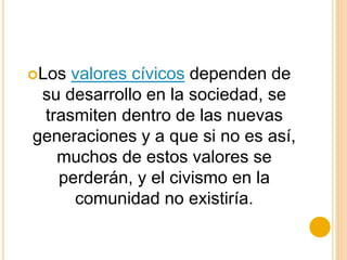 Los valores cívicos dependen de
su desarrollo en la sociedad, se
trasmiten dentro de las nuevas
generaciones y a que si no es así,
muchos de estos valores se
perderán, y el civismo en la
comunidad no existiría.
 