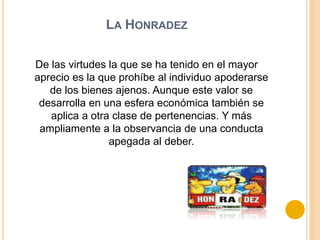 LA HONRADEZ
De las virtudes la que se ha tenido en el mayor
aprecio es la que prohíbe al individuo apoderarse
de los bienes ajenos. Aunque este valor se
desarrolla en una esfera económica también se
aplica a otra clase de pertenencias. Y más
ampliamente a la observancia de una conducta
apegada al deber.
 