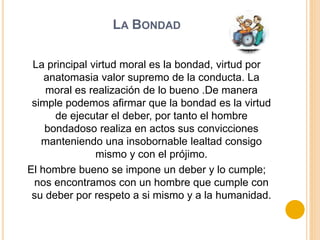 LA BONDAD
La principal virtud moral es la bondad, virtud por
anatomasia valor supremo de la conducta. La
moral es realización de lo bueno .De manera
simple podemos afirmar que la bondad es la virtud
de ejecutar el deber, por tanto el hombre
bondadoso realiza en actos sus convicciones
manteniendo una insobornable lealtad consigo
mismo y con el prójimo.
El hombre bueno se impone un deber y lo cumple;
nos encontramos con un hombre que cumple con
su deber por respeto a si mismo y a la humanidad.
 