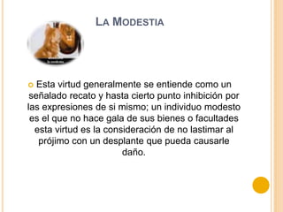 LA MODESTIA
 Esta virtud generalmente se entiende como un
señalado recato y hasta cierto punto inhibición por
las expresiones de si mismo; un individuo modesto
es el que no hace gala de sus bienes o facultades
esta virtud es la consideración de no lastimar al
prójimo con un desplante que pueda causarle
daño.
 