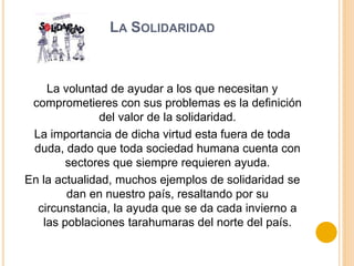 LA SOLIDARIDAD
La voluntad de ayudar a los que necesitan y
comprometieres con sus problemas es la definición
del valor de la solidaridad.
La importancia de dicha virtud esta fuera de toda
duda, dado que toda sociedad humana cuenta con
sectores que siempre requieren ayuda.
En la actualidad, muchos ejemplos de solidaridad se
dan en nuestro país, resaltando por su
circunstancia, la ayuda que se da cada invierno a
las poblaciones tarahumaras del norte del país.
 