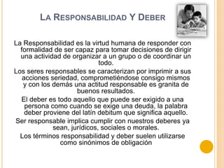 LA RESPONSABILIDAD Y DEBER
La Responsabilidad es la virtud humana de responder con
formalidad de ser capaz para tomar decisiones de dirigir
una actividad de organizar a un grupo o de coordinar un
todo.
Los seres responsables se caracterizan por imprimir a sus
acciones seriedad, comprometiéndose consigo mismos
y con los demás una actitud responsable es granita de
buenos resultados.
El deber es todo aquello que puede ser exigido a una
persona como cuando se exige una deuda, la palabra
deber proviene del latín debitum que significa aquello.
Ser responsable implica cumplir con nuestros deberes ya
sean, jurídicos, sociales o morales.
Los términos responsabilidad y deber suelen utilizarse
como sinónimos de obligación
 