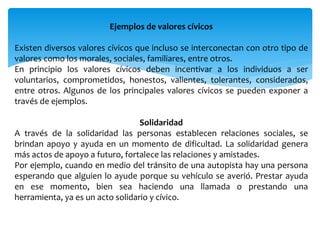 Ejemplos de valores cívicos
Existen diversos valores cívicos que incluso se interconectan con otro tipo de
valores como los morales, sociales, familiares, entre otros.
En principio los valores cívicos deben incentivar a los individuos a ser
voluntarios, comprometidos, honestos, valientes, tolerantes, considerados,
entre otros. Algunos de los principales valores cívicos se pueden exponer a
través de ejemplos.
Solidaridad
A través de la solidaridad las personas establecen relaciones sociales, se
brindan apoyo y ayuda en un momento de dificultad. La solidaridad genera
más actos de apoyo a futuro, fortalece las relaciones y amistades.
Por ejemplo, cuando en medio del tránsito de una autopista hay una persona
esperando que alguien lo ayude porque su vehículo se averió. Prestar ayuda
en ese momento, bien sea haciendo una llamada o prestando una
herramienta, ya es un acto solidario y cívico.
 