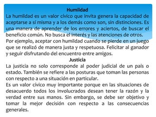 Humildad
La humildad es un valor cívico que invita genera la capacidad de
aceptarse a sí misma y a los demás como son, sin distinciones. Es
una manera de aprender de los errores y aciertos, de buscar el
beneficio común. No busca el interés y las atenciones de otros.
Por ejemplo, aceptar con humildad cuando se pierde en un juego
que se realizó de manera justa y respetuosa. Felicitar al ganador
y seguir disfrutando del encuentro entre amigos.
Justicia
La justicia no solo corresponde al poder judicial de un país o
estado. También se refiere a las posturas que toman las personas
con respecto a una situación en particular.
Es un valor cívico muy importante porque en las situaciones de
desacuerdo todos los involucrados desean tener la razón y la
verdad entre sus manos. Sin embargo, se debe ser objetivo y
tomar la mejor decisión con respecto a las consecuencias
generales.
 