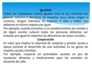Igualdad
Todos los ciudadanos somos iguales ante la ley, tenemos los
mismos deberes y derechos sin importar sexo, etnia, origen o
creencia. Ningún individuo es superior a otro y todos nos
debemos el mismo respeto por igual.
Por ejemplo, cuando entramos a un establecimiento de comida o
de algún evento cultural todas las personas debemos ser
tratadas por igual sin importar las diferencias de clases sociales.
Cooperación
En valor que implica la voluntad de cooperar y prestar ayuda o
apoyo durante el desarrollo de una actividad. Es un gesto de
respeto, ayuda y bondad.
Por ejemplo, cooperar en actividades sociales en pro de
recolectar alimento y medicamento para los animales en
situación de calle.
 