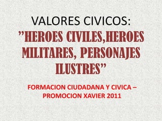VALORES CIVICOS:
”HEROES CIVILES,HEROES
 MILITARES, PERSONAJES
       ILUSTRES”
 FORMACION CIUDADANA Y CIVICA –
    PROMOCION XAVIER 2011
 