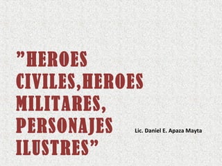 ”HEROES
CIVILES,HEROES
MILITARES,
PERSONAJES
ILUSTRES”
Lic. Daniel E. Apaza Mayta
 