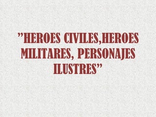 ” HEROES CIVILES,HEROES MILITARES, PERSONAJES ILUSTRES” 