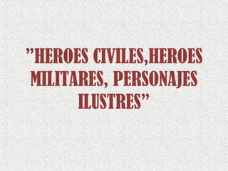 ”HEROES CIVILES,HEROES
MILITARES, PERSONAJES
ILUSTRES”
 