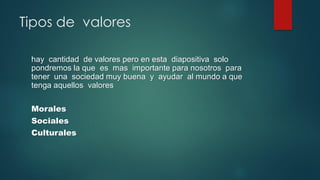 Tipos de valores
hay cantidad de valores pero en esta diapositiva solo
pondremos la que es mas importante para nosotros para
tener una sociedad muy buena y ayudar al mundo a que
tenga aquellos valores
Morales
Sociales
Culturales
 