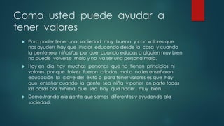 Como usted puede ayudar a
tener valores
 Para poder tener una sociedad muy buena y con valores que
nos ayuden hay que iniciar educando desde la casa y cuando
la gente sea niños/as por que cuando educas a alguien muy bien
no puede volverse malo y no va ser una persona mala.
 Hoy en día hay muchas personas que no tienen principios ni
valores por que talvez fueron criados mal o no les enseñaron
educación la clave del éxito o para tener valores es que hay
que enseñar cuando la gente sea niña y poner en parte todas
las cosas por mínima que sea hay que hacer muy bien.
 Demostrando ala gente que somos diferentes y ayudando ala
sociedad.
 