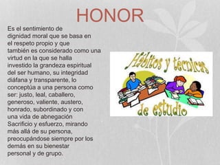 HONOREs el sentimiento de
dignidad moral que se basa en
el respeto propio y que
también es considerado como una
virtud en la que se halla
investido la grandeza espiritual
del ser humano, su integridad
diáfana y transparente, lo
conceptúa a una persona como
ser: justo, leal, caballero,
generoso, valiente, austero,
honrado, subordinado y con
una vida de abnegación
Sacrificio y esfuerzo, mirando
más allá de su persona,
preocupándose siempre por los
demás en su bienestar
personal y de grupo.
 