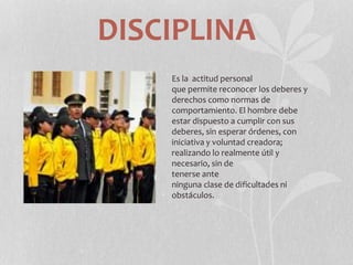 DISCIPLINA
Es la actitud personal
que permite reconocer los deberes y
derechos como normas de
comportamiento. El hombre debe
estar dispuesto a cumplir con sus
deberes, sin esperar órdenes, con
iniciativa y voluntad creadora;
realizando lo realmente útil y
necesario, sin de
tenerse ante
ninguna clase de dificultades ni
obstáculos.
 
