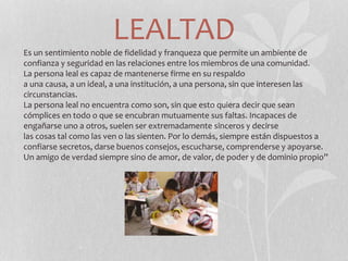 LEALTAD
Es un sentimiento noble de fidelidad y franqueza que permite un ambiente de
confianza y seguridad en las relaciones entre los miembros de una comunidad.
La persona leal es capaz de mantenerse firme en su respaldo
a una causa, a un ideal, a una institución, a una persona, sin que interesen las
circunstancias.
La persona leal no encuentra como son, sin que esto quiera decir que sean
cómplices en todo o que se encubran mutuamente sus faltas. Incapaces de
engañarse uno a otros, suelen ser extremadamente sinceros y decirse
las cosas tal como las ven o las sienten. Por lo demás, siempre están dispuestos a
confiarse secretos, darse buenos consejos, escucharse, comprenderse y apoyarse.
Un amigo de verdad siempre sino de amor, de valor, de poder y de dominio propio”
 