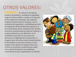 OTROS VALORES:
RESPETO.- Es valorar a los demás,
acatar la autoridad y considerar la dignidad,
exige un trato amable y cortés, es la esencia
de las relaciones humanas y de cualquier
relación interpersonal. El respeto crea un
ambiente de seguridad y cordialidad; permite
la aceptación de las limitaciones ajenas y el
reconocimiento de las virtudes de los demás,
reconoce la autonomía de cada ser humano y
acepta el derecho a ser diferente. Es el
sentimiento que lleva a reconocer los
derechos y la dignidad de las personas, el
respeto tiene dos direcciones fundamentales,
la del respeto a nosotros mismos y la del
respeto a los demás. El respeto hacia uno
mismo es la primera condición para saber
vivir y poner las bases a una auténtica
convivencia en paz, respetando a los demás.
 
