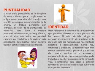 PUNTUALIDAD
El valor de la puntualidad es la disciplina
de estar a tiempo para cumplir nuestras
obligaciones: una cita del trabajo, una
reunión de amigos, un compromiso de la
oficina, un trabajo pendiente por
entregar. El valor de la puntualidad es
necesario para dotar a nuestra
personalidad de carácter, orden y eficacia,
pues al vivir este valor en plenitud
estamos en condiciones de realizar más
actividades, desempeñar mejor nuestro
trabajo, ser merecedores de confianza.
IDENTIDAD
Hace referencia al conjunto de características
que permiten diferenciar a una persona de
las demás. El valor Identidad dirige su
accionar al conocimiento de sí mismo es la
meta de cada ser humano, que hace historia
negativa o positivamente. Como hijo,
empleado o ciudadano se necesita llegar a un
menor convencimiento personal y a su vez
dar mayor sentido a la existencia,
convencimiento del que es responsable cada
individuo y que lleva a replantear la forma de
vida, a reflexionar para sacar al exterior
facultades, dotes y cualidades que aún no ha
sido posible descubrir.
 
