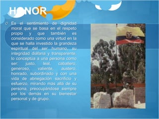 HONOR
Es el sentimiento de dignidad
moral que se basa en el respeto
propio y que también es
considerado como una virtud en la
que se halla investido la grandeza
espiritual del ser humano, su
integridad diáfana y transparente,
lo conceptúa a una persona como
ser: justo, leal, caballero,
generoso, valiente, austero,
honrado, subordinado y con una
vida de abnegación sacrificio y
esfuerzo, mirando más allá de su
persona, preocupándose siempre
por los demás en su bienestar
personal y de grupo.
 