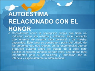 AUTOESTIMA
RELACIONADO CON EL
HONOR
Considerada como la percepción propia que tiene un
individuo sobre sus méritos y actitudes, es el concepto
que tenemos de nuestra valía personal y de nuestra
capacidad. Este valor se construye a partir del criterio de
las personas que nos rodean, de las experiencias que se
producen durante todas las etapas de la vida; esto
justifica el aspecto variable de este valor. Las etapas más
importantes para su adquisición y formación son la
infancia y especialmente la adolescencia.
 