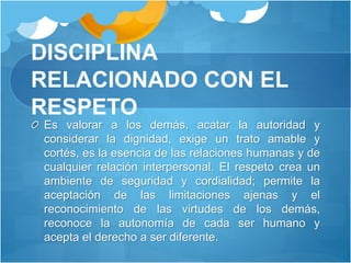 DISCIPLINA
RELACIONADO CON EL
RESPETO
Es valorar a los demás, acatar la autoridad y
considerar la dignidad, exige un trato amable y
cortés, es la esencia de las relaciones humanas y de
cualquier relación interpersonal. El respeto crea un
ambiente de seguridad y cordialidad; permite la
aceptación de las limitaciones ajenas y el
reconocimiento de las virtudes de los demás,
reconoce la autonomía de cada ser humano y
acepta el derecho a ser diferente.
 