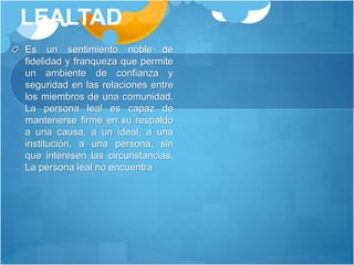 LEALTAD
Es un sentimiento noble de
fidelidad y franqueza que permite
un ambiente de confianza y
seguridad en las relaciones entre
los miembros de una comunidad.
La persona leal es capaz de
mantenerse firme en su respaldo
a una causa, a un ideal, a una
institución, a una persona, sin
que interesen las circunstancias.
La persona leal no encuentra
 